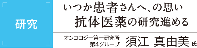 [研究]いつか患者さんへ、の思い 抗体医薬の研究進める オンコロジー第一研究所第4G 須江真由美氏