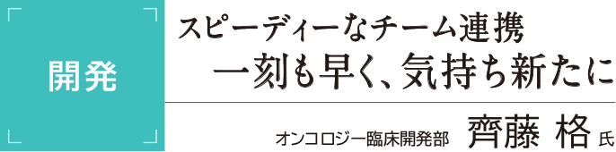 [開発]スピーディーなチーム連携 一刻も早く、気持ち新たに オンコロジー臨床開発部 齊藤格氏